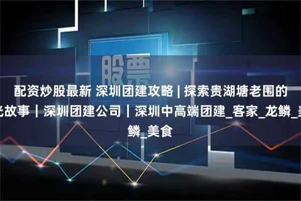配资炒股最新 深圳团建攻略 | 探索贵湖塘老围的时光故事｜深圳团建公司｜深圳中高端团建_客家_龙鳞_美食