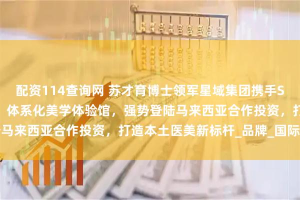 配资114查询网 苏才育博士领军星域集团携手SYY医美高端快时尚医美，体系化美学体验馆，强势登陆马来西亚合作投资，打造本土医美新标杆_品牌_国际视野