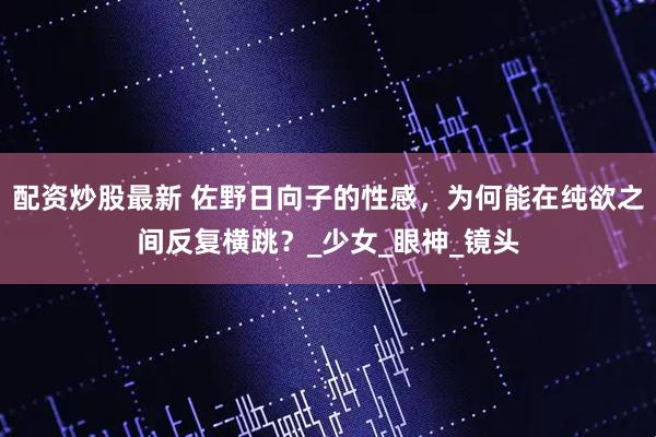 配资炒股最新 佐野日向子的性感，为何能在纯欲之间反复横跳？_少女_眼神_镜头