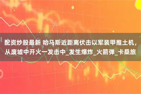 配资炒股最新 哈马斯近距离伏击以军装甲推土机，从废墟中开火一发击中_发生爆炸_火箭弹_卡桑旅