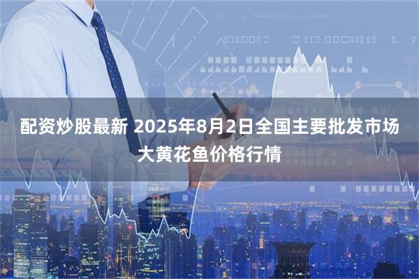 配资炒股最新 2025年8月2日全国主要批发市场大黄花鱼价格行情
