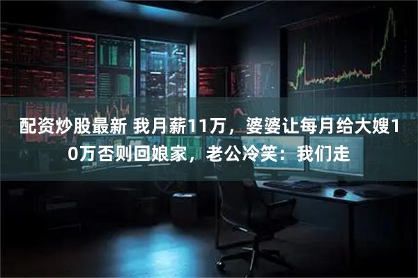 配资炒股最新 我月薪11万，婆婆让每月给大嫂10万否则回娘家，老公冷笑：我们走