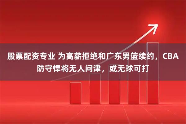 股票配资专业 为高薪拒绝和广东男篮续约，CBA防守悍将无人问津，或无球可打