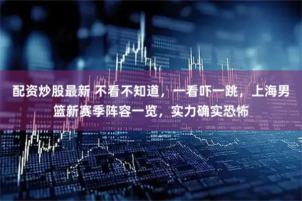 配资炒股最新 不看不知道，一看吓一跳，上海男篮新赛季阵容一览，实力确实恐怖