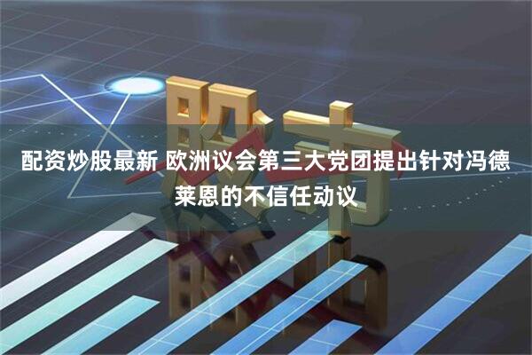 配资炒股最新 欧洲议会第三大党团提出针对冯德莱恩的不信任动议