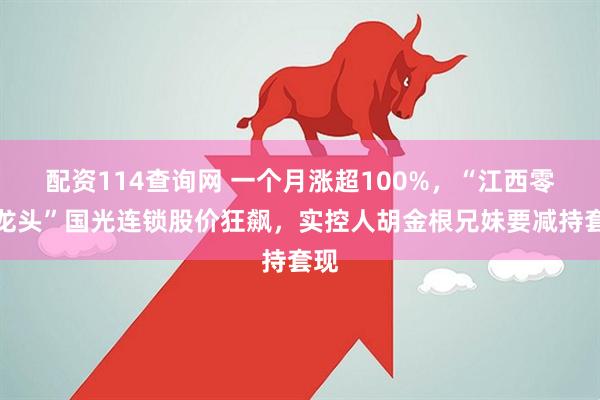 配资114查询网 一个月涨超100%，“江西零售龙头”国光连锁股价狂飙，实控人胡金根兄妹要减持套现