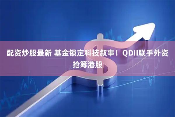 配资炒股最新 基金锁定科技叙事！QDII联手外资抢筹港股