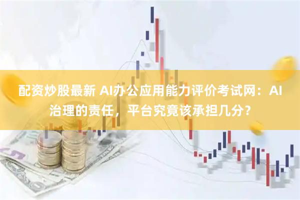 配资炒股最新 AI办公应用能力评价考试网：AI治理的责任，平台究竟该承担几分？