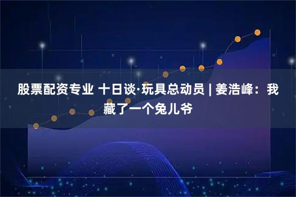 股票配资专业 十日谈·玩具总动员 | 姜浩峰：我藏了一个兔儿爷