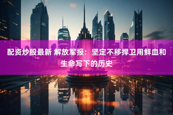 配资炒股最新 解放军报：坚定不移捍卫用鲜血和生命写下的历史