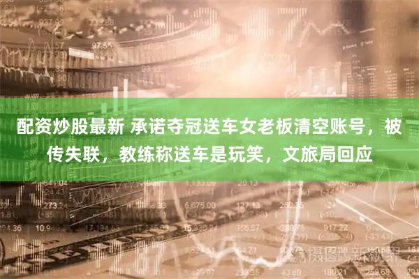 配资炒股最新 承诺夺冠送车女老板清空账号，被传失联，教练称送车是玩笑，文旅局回应