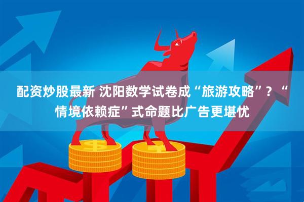 配资炒股最新 沈阳数学试卷成“旅游攻略”？“情境依赖症”式命题比广告更堪忧